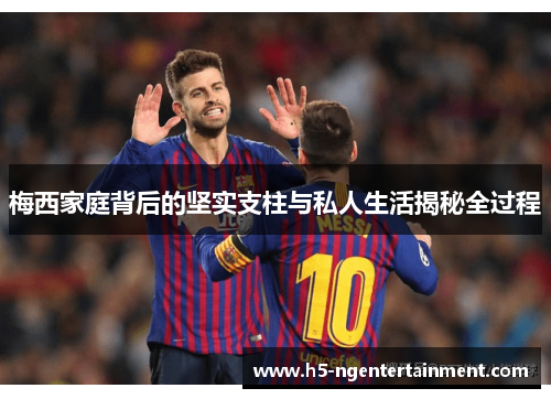 梅西家庭背后的坚实支柱与私人生活揭秘全过程