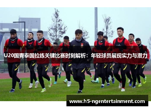 U20国青泰国拉练关键比赛时刻解析：年轻球员展现实力与潜力