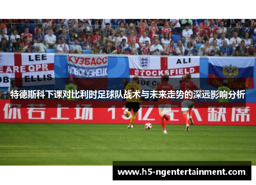 特德斯科下课对比利时足球队战术与未来走势的深远影响分析