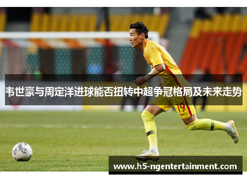 韦世豪与周定洋进球能否扭转中超争冠格局及未来走势 韦世豪与周定洋进球能否扭转中超争冠格局及未来走势