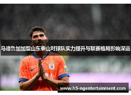 马德鲁加加盟山东泰山对球队实力提升与联赛格局影响深远 马德鲁加加盟山东泰山对球队实力提升与联赛格局影响深远