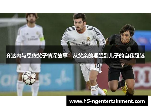 齐达内与恩佐父子情深故事：从父亲的期望到儿子的自我超越