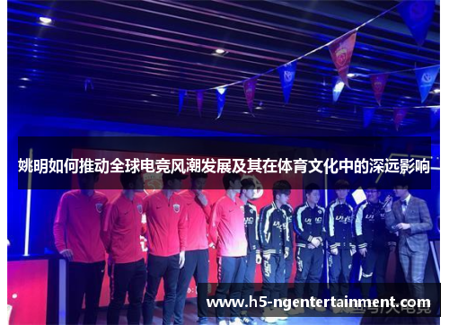 姚明如何推动全球电竞风潮发展及其在体育文化中的深远影响 姚明如何推动全球电竞风潮发展及其在体育文化中的深远影响