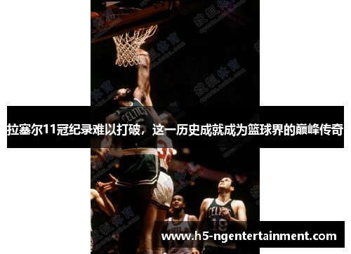 拉塞尔11冠纪录难以打破，这一历史成就成为篮球界的巅峰传奇