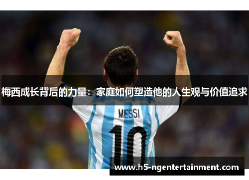 梅西成长背后的力量：家庭如何塑造他的人生观与价值追求