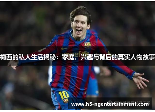 梅西的私人生活揭秘：家庭、兴趣与背后的真实人物故事