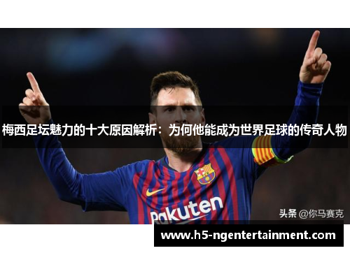 梅西足坛魅力的十大原因解析：为何他能成为世界足球的传奇人物
