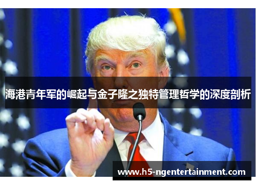 海港青年军的崛起与金子隆之独特管理哲学的深度剖析