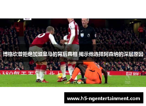 博格坎普拒绝加盟皇马的背后真相 揭示他选择阿森纳的深层原因