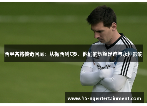 西甲名将传奇回顾：从梅西到C罗，他们的辉煌足迹与永恒影响