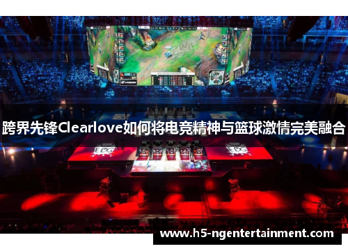 跨界先锋Clearlove如何将电竞精神与篮球激情完美融合