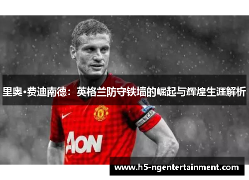 里奥·费迪南德：英格兰防守铁墙的崛起与辉煌生涯解析