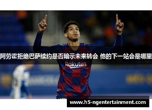 阿劳霍拒绝巴萨续约是否暗示未来转会 他的下一站会是哪里