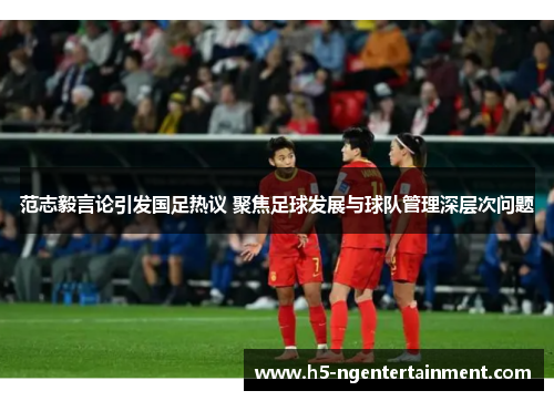 范志毅言论引发国足热议 聚焦足球发展与球队管理深层次问题
