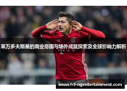 莱万多夫斯基的商业帝国与场外成就探索及全球影响力解析