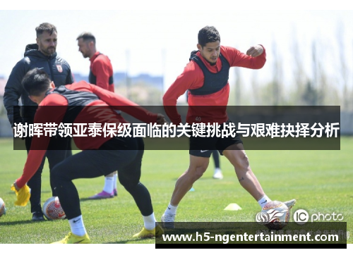 谢晖带领亚泰保级面临的关键挑战与艰难抉择分析