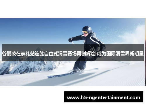谷爱凌在崇礼站连胜自由式滑雪赛场再创辉煌 成为国际滑雪界新明星 谷爱凌在崇礼站连胜自由式滑雪赛场再创辉煌 成为国际滑雪界新明星