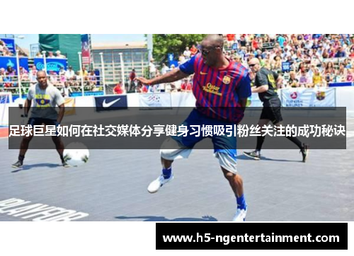 足球巨星如何在社交媒体分享健身习惯吸引粉丝关注的成功秘诀