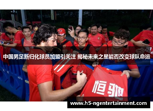 中国男足新归化球员加盟引关注 揭秘未来之星能否改变球队命运