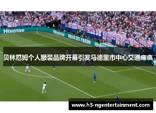 贝林厄姆个人服装品牌开幕引发马德里市中心交通瘫痪 贝林厄姆个人服装品牌开幕引发马德里市中心交通瘫痪