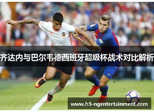 齐达内与巴尔韦德西班牙超级杯战术对比解析 齐达内与巴尔韦德西班牙超级杯战术对比解析